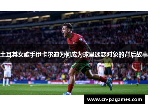 土耳其女歌手伊卡尔迪为何成为球星迷恋对象的背后故事