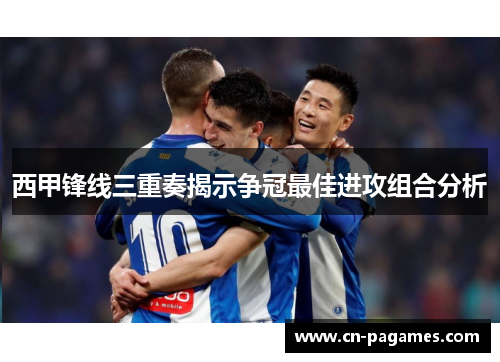 西甲锋线三重奏揭示争冠最佳进攻组合分析