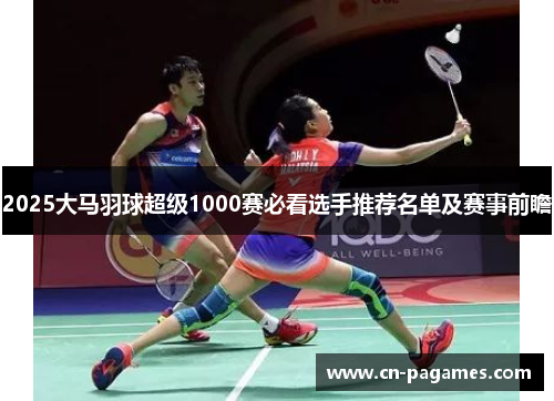 2025大马羽球超级1000赛必看选手推荐名单及赛事前瞻