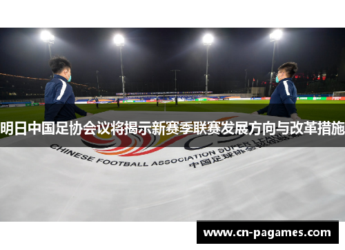 明日中国足协会议将揭示新赛季联赛发展方向与改革措施