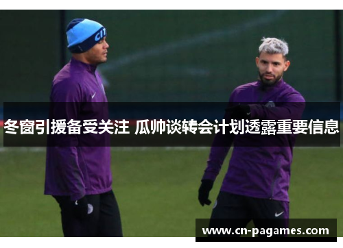 冬窗引援备受关注 瓜帅谈转会计划透露重要信息