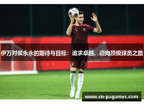 伊万对侯永永的期待与目标：追求卓越，迈向顶级球员之路