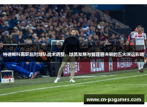 特德斯科离职后对球队战术调整、球员发展与管理层决策的五大深远影响