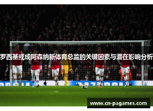 罗西基或成阿森纳新体育总监的关键因素与潜在影响分析