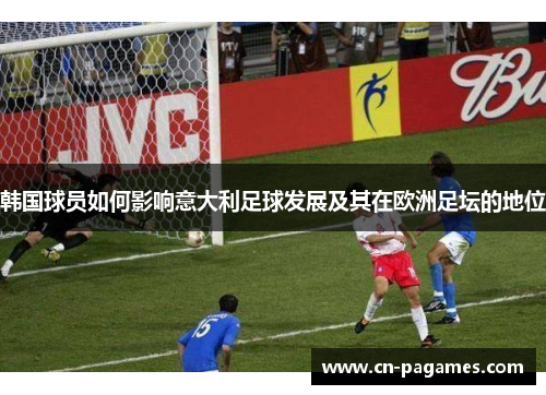 韩国球员如何影响意大利足球发展及其在欧洲足坛的地位 韩国球员如何影响意大利足球发展及其在欧洲足坛的地位