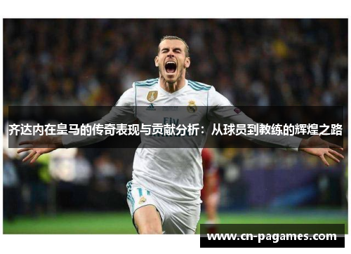 齐达内在皇马的传奇表现与贡献分析:从球员到教练的辉煌之路 齐达内在皇马的传奇表现与贡献分析:从球员到教练的辉煌之路