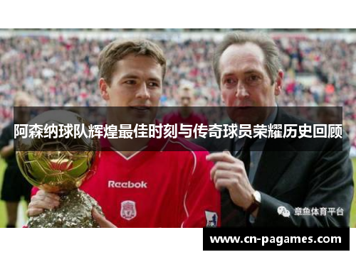 阿森纳球队辉煌最佳时刻与传奇球员荣耀历史回顾