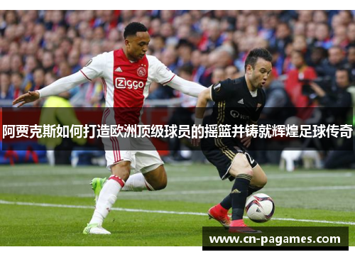 阿贾克斯如何打造欧洲顶级球员的摇篮并铸就辉煌足球传奇 阿贾克斯如何打造欧洲顶级球员的摇篮并铸就辉煌足球传奇