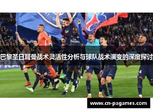 巴黎圣日耳曼战术灵活性分析与球队战术演变的深度探讨