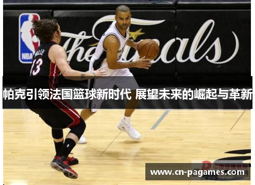 帕克引领法国篮球新时代 展望未来的崛起与革新