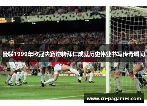 曼联1999年欧冠决赛逆转拜仁成就历史伟业书写传奇瞬间