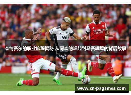 本纳赛尔的职业旅程揭秘 从阿森纳崛起到马赛辉煌的背后故事