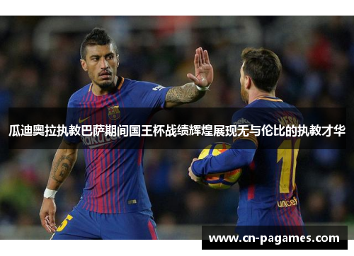 瓜迪奥拉执教巴萨期间国王杯战绩辉煌展现无与伦比的执教才华