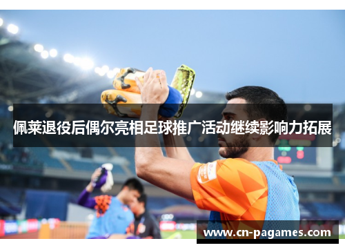 佩莱退役后偶尔亮相足球推广活动继续影响力拓展 佩莱退役后偶尔亮相足球推广活动继续影响力拓展