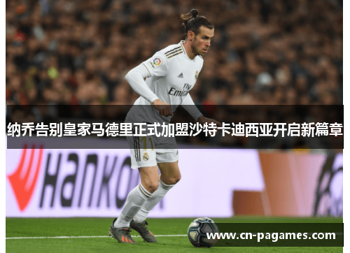 纳乔告别皇家马德里正式加盟沙特卡迪西亚开启新篇章 纳乔告别皇家马德里正式加盟沙特卡迪西亚开启新篇章