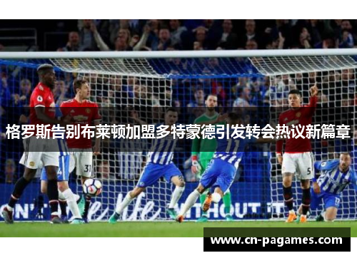 格罗斯告别布莱顿加盟多特蒙德引发转会热议新篇章