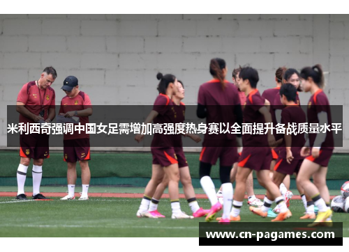米利西奇强调中国女足需增加高强度热身赛以全面提升备战质量水平